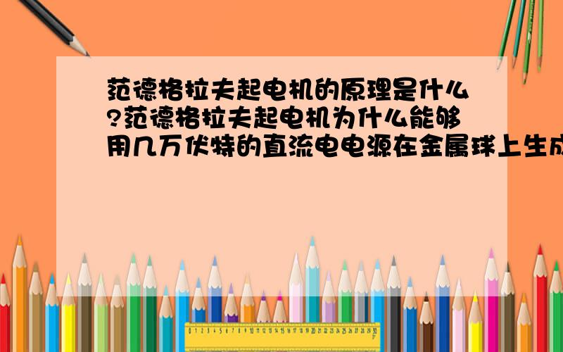 范德格拉夫起电机的原理是什么?范德格拉夫起电机为什么能够用几万伏特的直流电电源在金属球上生成千兆伏特的静电?分以下几个小问题1:范德格拉夫起电机能够在球体上储存住电荷吗?2:为