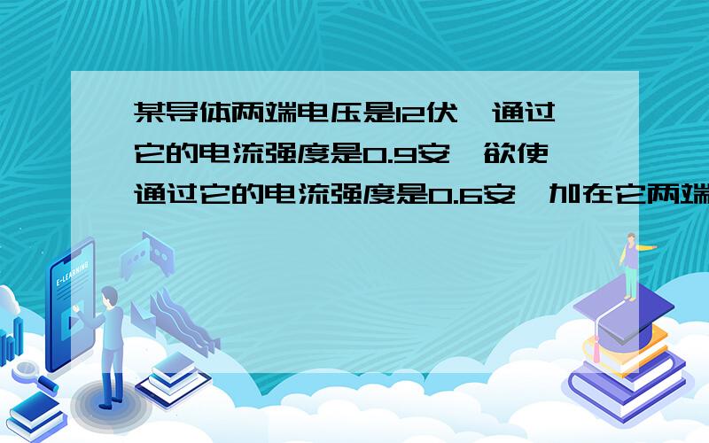 某导体两端电压是12伏,通过它的电流强度是0.9安,欲使通过它的电流强度是0.6安,加在它两端的电压是多大用比例法