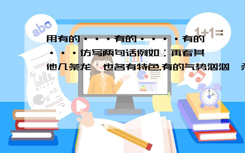 用有的···有的····有的···仿写两句话例如：再看其他几条龙,也各有特色.有的气势汹汹,杀气腾腾；有的耀武扬威,得意洋洋；有的回首遥望,呼唤同伴 .注意 是用3个有的写2句话 就和前面