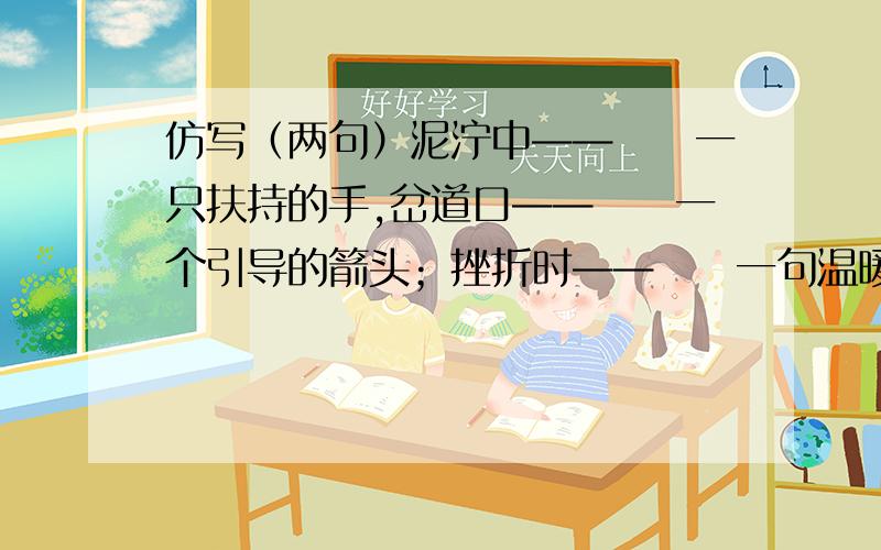 仿写（两句）泥泞中——　　一只扶持的手,岔道口——　　一个引导的箭头；挫折时——　　一句温暖的话,迷惑时——　　一个肯定的回答；干渴时——　　一杯清凉的水,倦怠时——