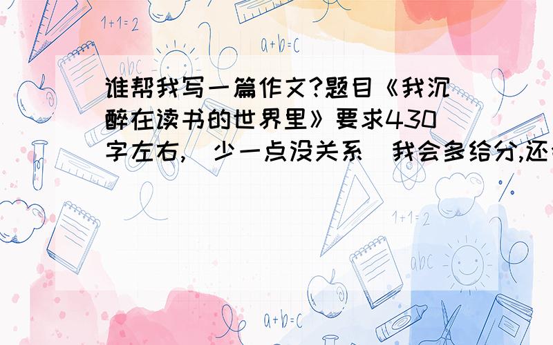 谁帮我写一篇作文?题目《我沉醉在读书的世界里》要求430字左右,(少一点没关系）我会多给分,还会有加成的.