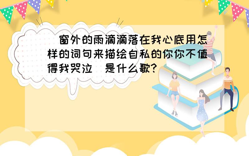 （窗外的雨滴滴落在我心底用怎样的词句来描绘自私的你你不值得我哭泣）是什么歌?