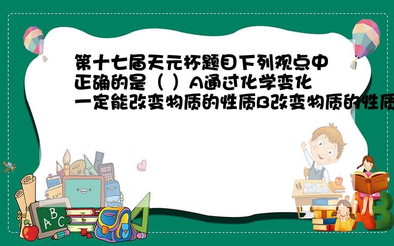 第十七届天元杯题目下列观点中正确的是（ ）A通过化学变化一定能改变物质的性质B改变物质的性质一定要通过化学变化C在化学变化中原子中的电子数不会发生改变D在任何变化中原子的核