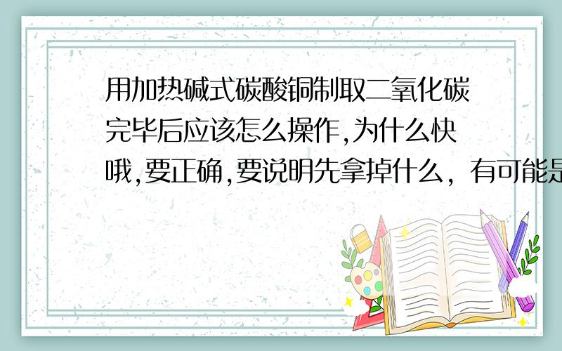 用加热碱式碳酸铜制取二氧化碳完毕后应该怎么操作,为什么快哦,要正确,要说明先拿掉什么，有可能是酒精灯，再说明为什么