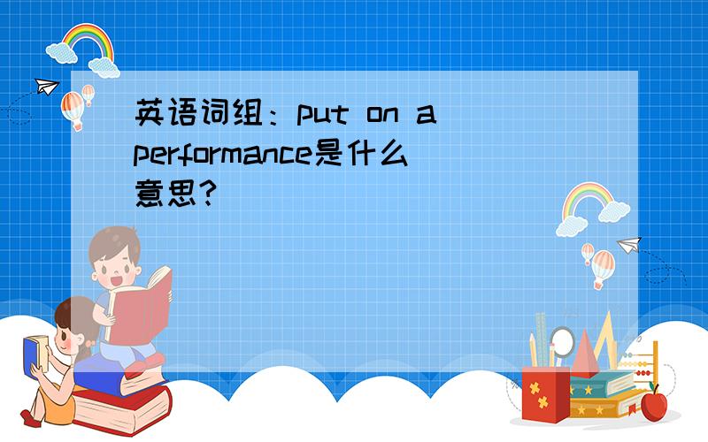 英语词组：put on a performance是什么意思?