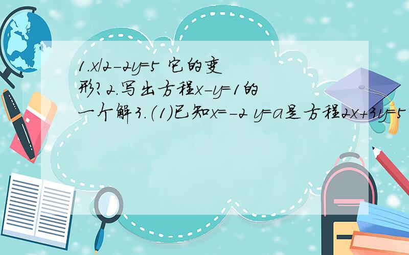 1.x/2-2y=5 它的变形?2.写出方程x-y=1的一个解3.（1）已知x=-2 y=a是方程2x+3y=5的一个解,求a的值（2）写出一个解为x=3,y=1的二元一次方程