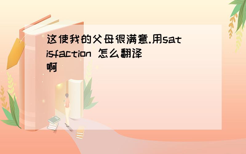 这使我的父母很满意.用satisfaction 怎么翻译啊