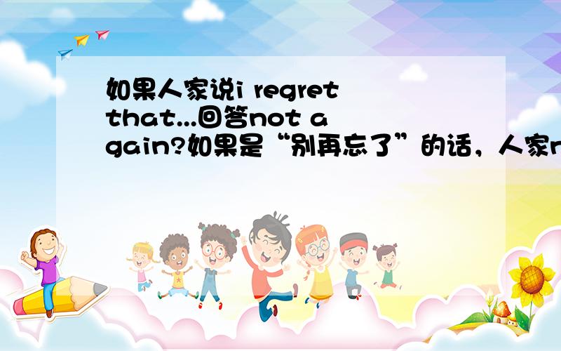 如果人家说i regret that...回答not again?如果是“别再忘了”的话，人家not again?是疑问语气诶！