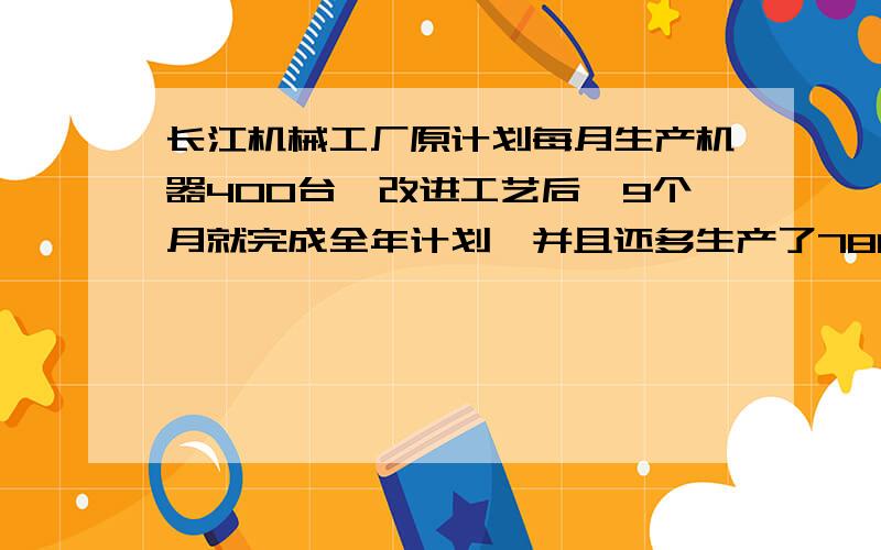 长江机械工厂原计划每月生产机器400台,改进工艺后,9个月就完成全年计划,并且还多生产了780台,求改进工艺后,每月的产量是多少台