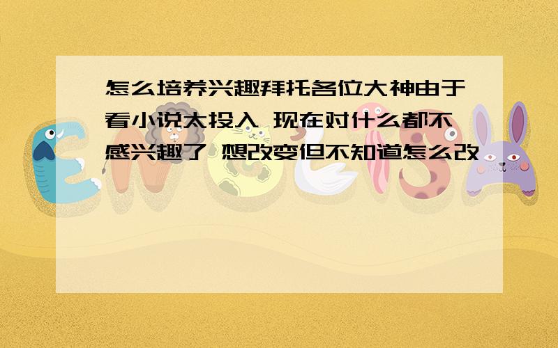 怎么培养兴趣拜托各位大神由于看小说太投入 现在对什么都不感兴趣了 想改变但不知道怎么改