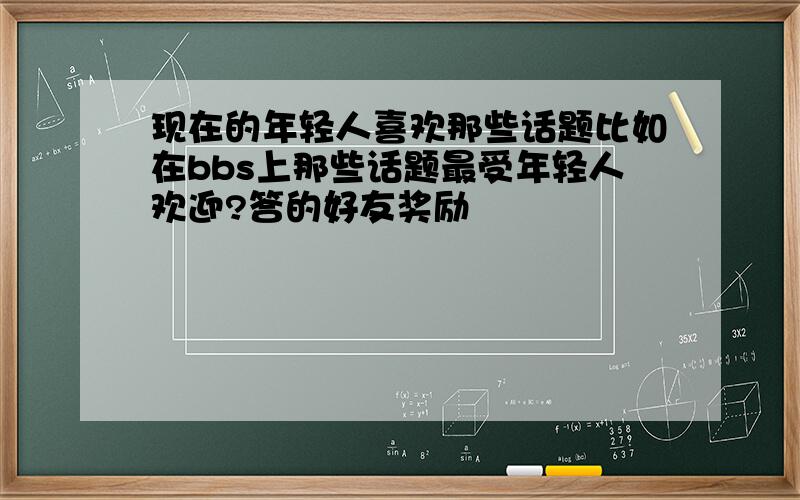 现在的年轻人喜欢那些话题比如在bbs上那些话题最受年轻人欢迎?答的好友奖励