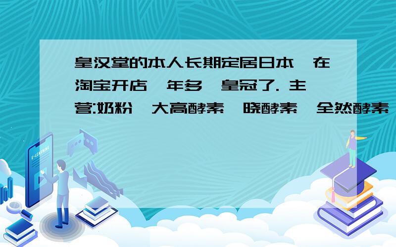 皇汉堂的本人长期定居日本,在淘宝开店一年多,皇冠了. 主营:奶粉,大高酵素,晓酵素,全然酵素,万田酵素,COBON酵母. 皇汉堂美白丸,白兔美白,去痘的. 美溢胶原, 立喜乐DHA525, 牡蛎,纳豆,小球藻,蓝