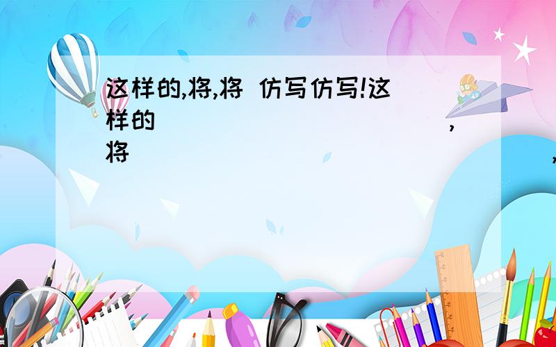 这样的,将,将 仿写仿写!这样的___________，将________________，将_______________仿写