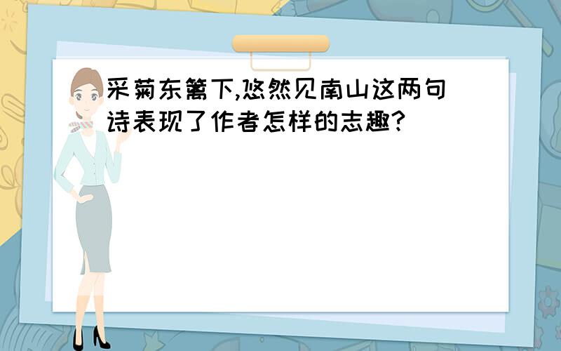 采菊东篱下,悠然见南山这两句诗表现了作者怎样的志趣?