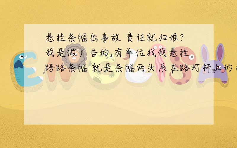 悬挂条幅出事故 责任就归谁?我是做广告的,有单位找我悬挂跨路条幅 就是条幅两头系在路灯杆上的那样子1、起风的时候,条幅摆动会带动路灯杆摇晃的很厉害,我想问,如果路灯杆被带倒了,出