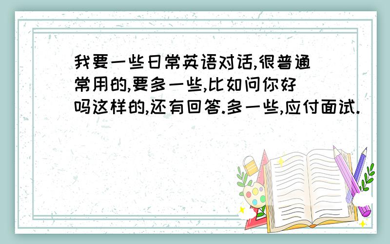 我要一些日常英语对话,很普通常用的,要多一些,比如问你好吗这样的,还有回答.多一些,应付面试.