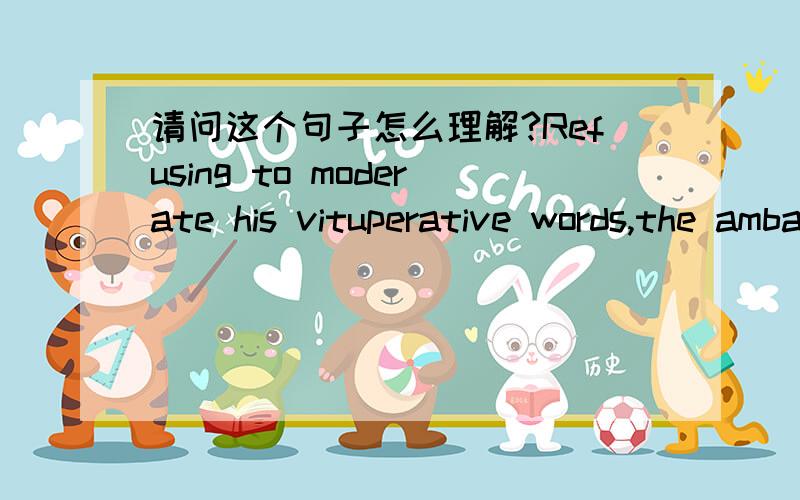 请问这个句子怎么理解?Refusing to moderate his vituperative words,the ambassador only further incensed members of the multinational committee.主要是想问,前一小句中的his vituperative words中的his指的是the ambassador?可是我