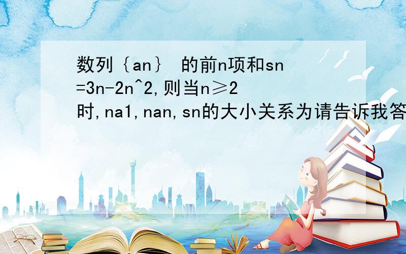 数列｛an｝ 的前n项和sn=3n-2n^2,则当n≥2时,na1,nan,sn的大小关系为请告诉我答案及解题过程!谢谢! （我做做好像要分情况）