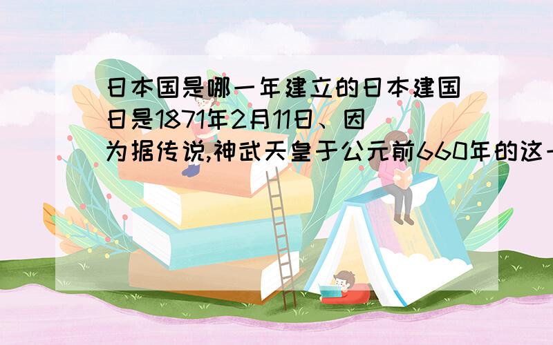 日本国是哪一年建立的日本建国日是1871年2月11日、因为据传说,神武天皇于公元前660年的这一天统一日本,但日本的“国庆日”是以立宪君主明仁天皇的生日是1966年12月23日,作为国家的节日.