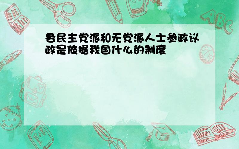 各民主党派和无党派人士参政议政是依据我国什么的制度