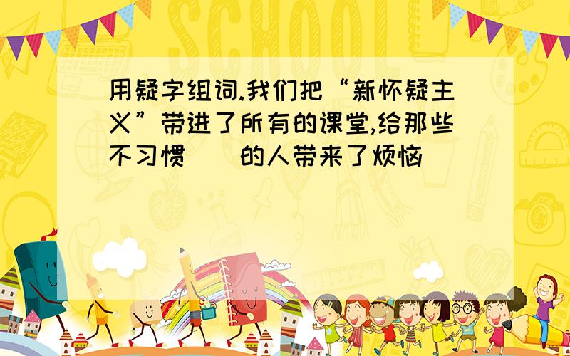 用疑字组词.我们把“新怀疑主义”带进了所有的课堂,给那些不习惯（）的人带来了烦恼