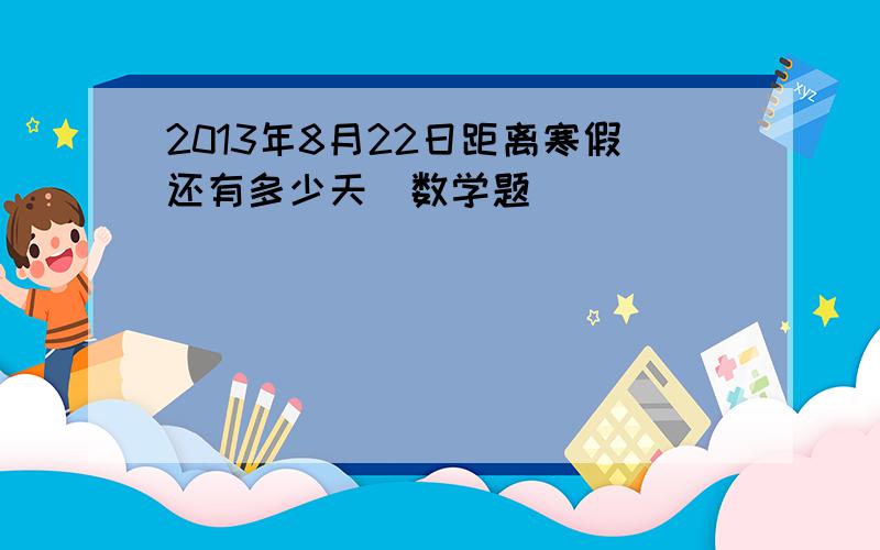 2013年8月22日距离寒假还有多少天（数学题