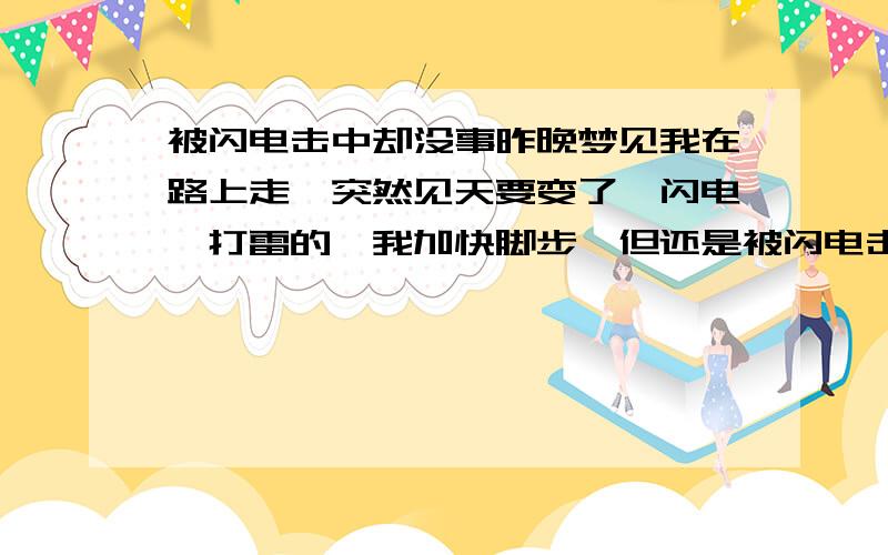 被闪电击中却没事昨晚梦见我在路上走,突然见天要变了,闪电、打雷的,我加快脚步,但还是被闪电击中,几秒后醒来却无事,旁边还有一位有点熟的人关心我.