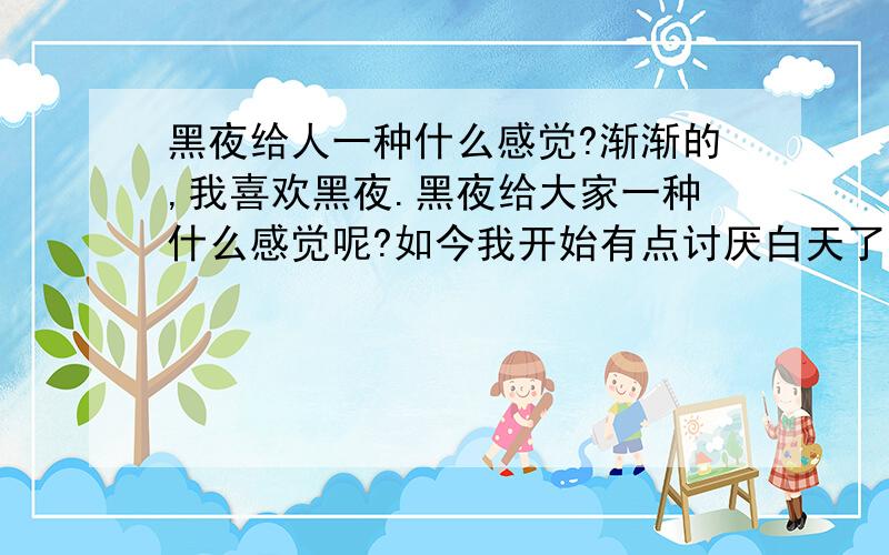 黑夜给人一种什么感觉?渐渐的,我喜欢黑夜.黑夜给大家一种什么感觉呢?如今我开始有点讨厌白天了,或者它让我看事物看的太清楚了.也或者我喜欢宁静吧