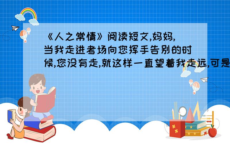 《人之常情》阅读短文,妈妈,当我走进考场向您挥手告别的时候,您没有走,就这样一直望着我走远,可是您没有看到我的泪已流了下来.　　您的身体不好,却一定要坚持陪考.每次劝您,您总会说