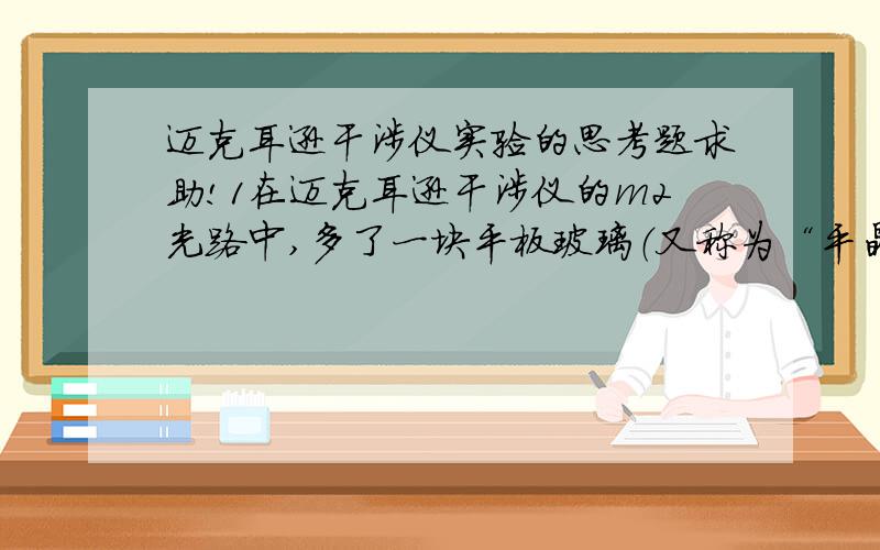 迈克耳逊干涉仪实验的思考题求助!1在迈克耳逊干涉仪的m2光路中,多了一块平板玻璃（又称为“平晶”,其两个表面的平行度要求非常高）,请考虑它的作用?2提出一个迈克耳逊干涉仪具体的应