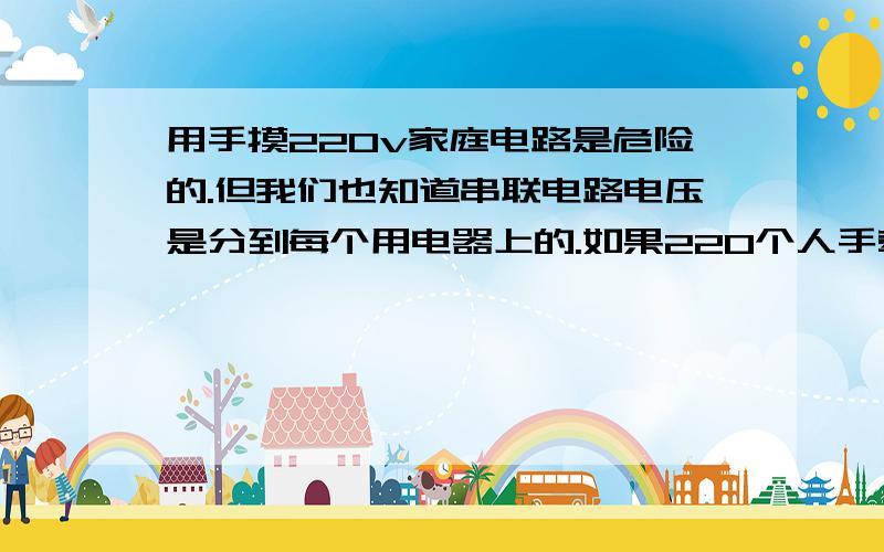 用手摸220v家庭电路是危险的.但我们也知道串联电路电压是分到每个用电器上的.如果220个人手牵手,然后两头的人去摸家庭电路,每个人身上差不多只分1v左右的电压,是不是会没事.