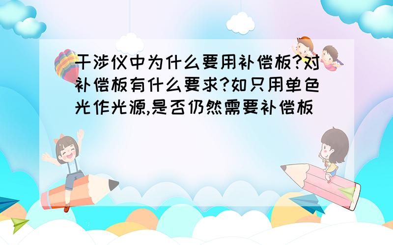 干涉仪中为什么要用补偿板?对补偿板有什么要求?如只用单色光作光源,是否仍然需要补偿板