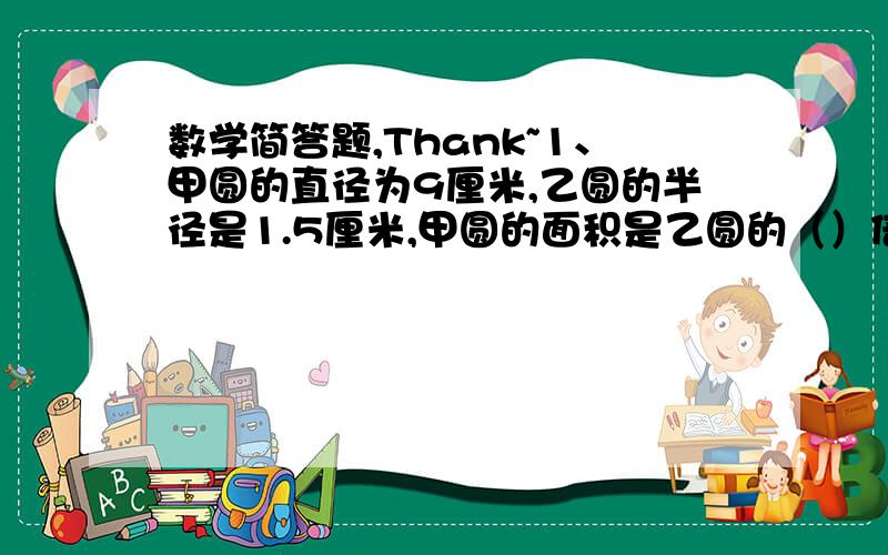 数学简答题,Thank~1、甲圆的直径为9厘米,乙圆的半径是1.5厘米,甲圆的面积是乙圆的（）倍.2、一个长方形的周长是28分米,长与宽的比是4:3,它的长是（）.3、把一条绳子截成两段,第一段占全长