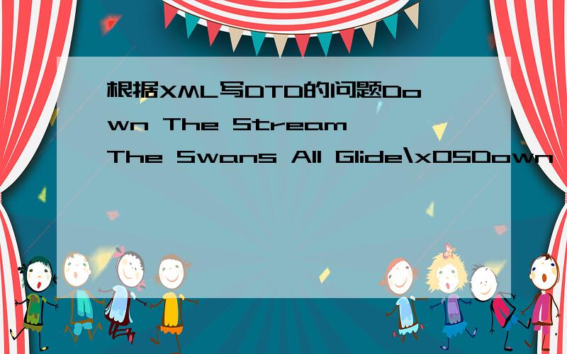 根据XML写DTD的问题Down The Stream The Swans All Glide\x05Down the stream the swans all glide;\x05It's quite the cheapest way to ride.\x05Their legs get wet,\x05Their tummies wetter.\x05I think after all\x05The bus is better.Go North,South,East,