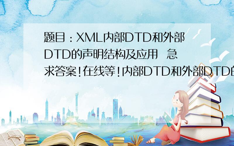 题目：XML内部DTD和外部DTD的声明结构及应用  急求答案!在线等!内部DTD和外部DTD的声明结构及应用 急求答案！在线等！