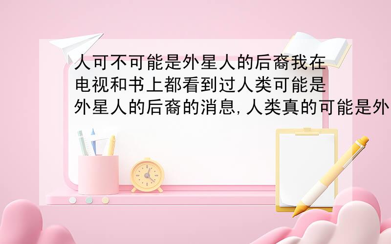 人可不可能是外星人的后裔我在电视和书上都看到过人类可能是外星人的后裔的消息,人类真的可能是外星人的后裔吗?