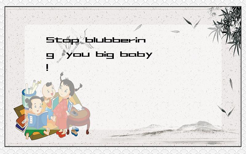 Stop blubbering,you big baby!