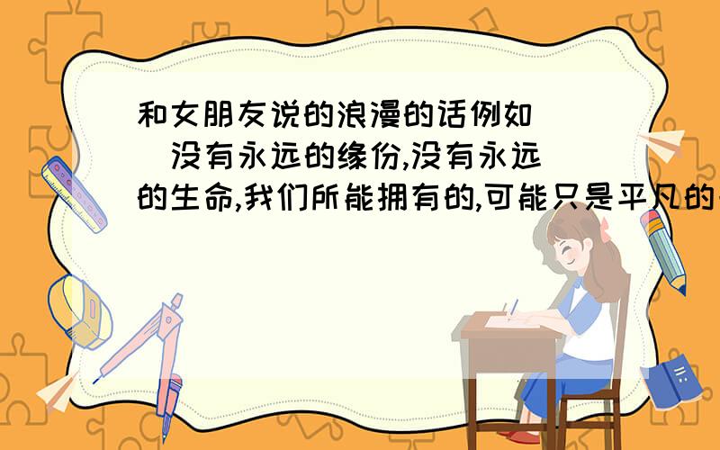 和女朋友说的浪漫的话例如    没有永远的缘份,没有永远的生命,我们所能拥有的,可能只是平凡的一生.然而因为有你,生命便全然不同,不用誓言,不必承诺,我们只需依了爱缘,以目光为媒,印证