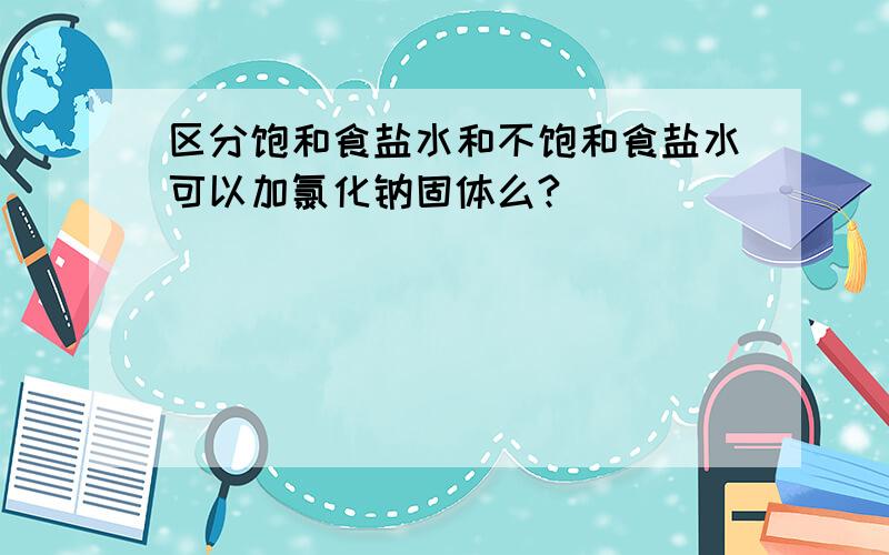 区分饱和食盐水和不饱和食盐水可以加氯化钠固体么?