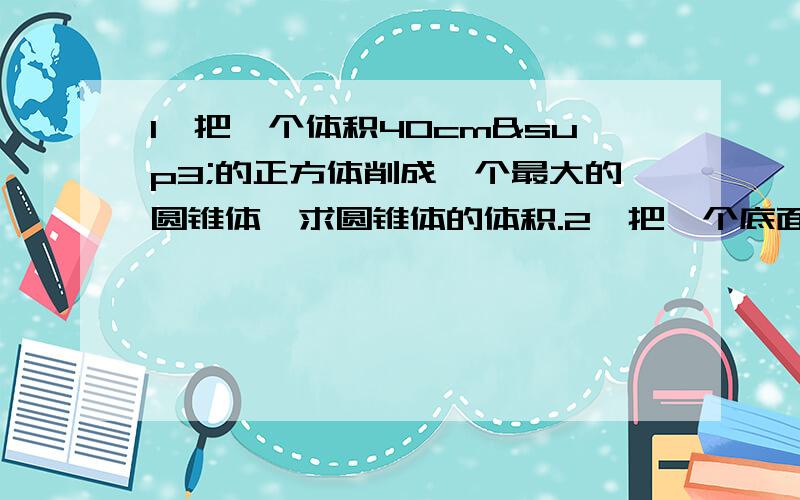 1、把一个体积40cm³的正方体削成一个最大的圆锥体,求圆锥体的体积.2、把一个底面直径10厘米的圆锥沿底直径和高切成两个完全一样的半圆锥,表面积增加60平方厘米,求圆锥体积.