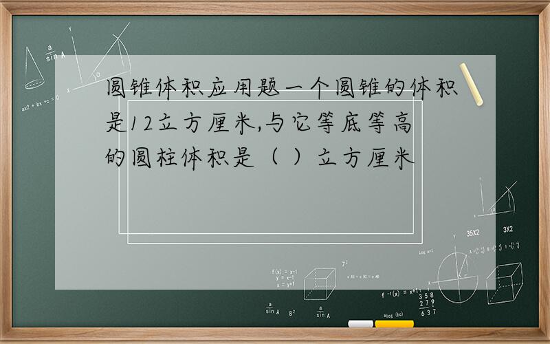 圆锥体积应用题一个圆锥的体积是12立方厘米,与它等底等高的圆柱体积是（ ）立方厘米