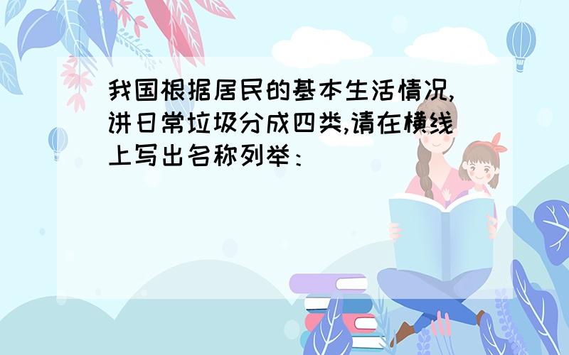 我国根据居民的基本生活情况,讲日常垃圾分成四类,请在横线上写出名称列举：__________________________________________________________________________________________________________________________________________________