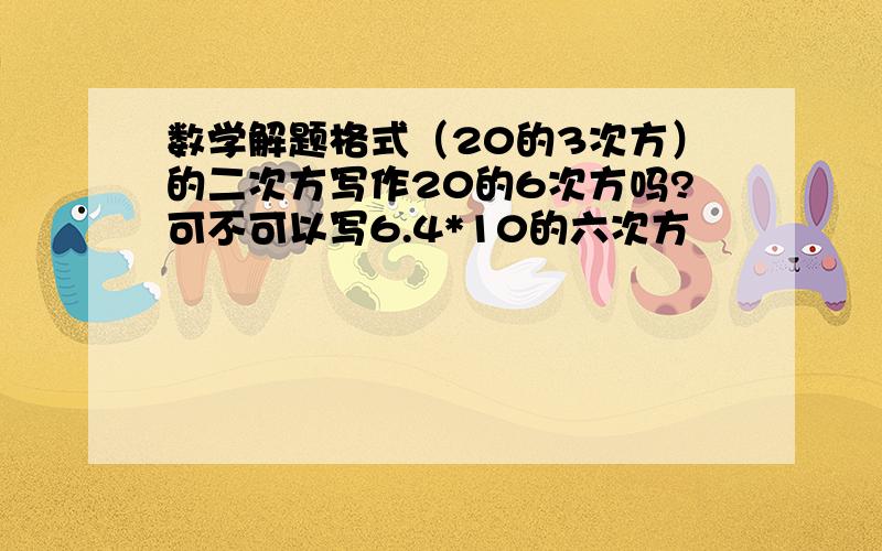 数学解题格式（20的3次方）的二次方写作20的6次方吗?可不可以写6.4*10的六次方