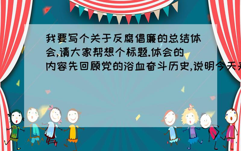 我要写个关于反腐倡廉的总结体会,请大家帮想个标题.体会的内容先回顾党的浴血奋斗历史,说明今天来自不易,我们要珍惜,要反腐倡廉.