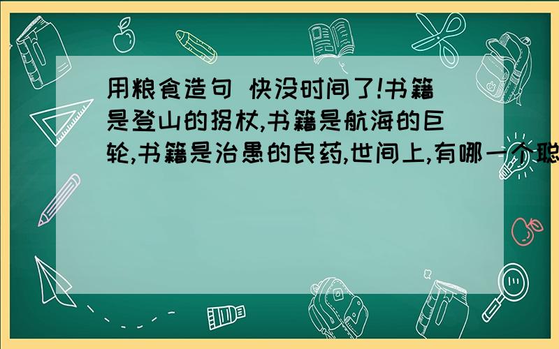 用粮食造句 快没时间了!书籍是登山的拐杖,书籍是航海的巨轮,书籍是治愚的良药,世间上,有哪一个聪明的人不热爱读书呢?仿造 用书籍 造句