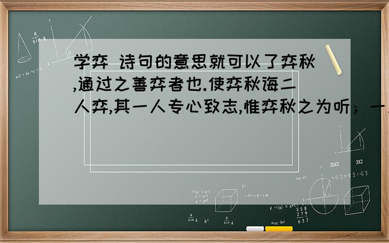 学弈 诗句的意思就可以了弈秋,通过之善弈者也.使弈秋诲二人弈,其一人专心致志,惟弈秋之为听；一人虽听之,一心以为有鸿鹄将至,思缓弓缴而射之.虽与之俱学弗若之矣.为是其智弗若与?曰：