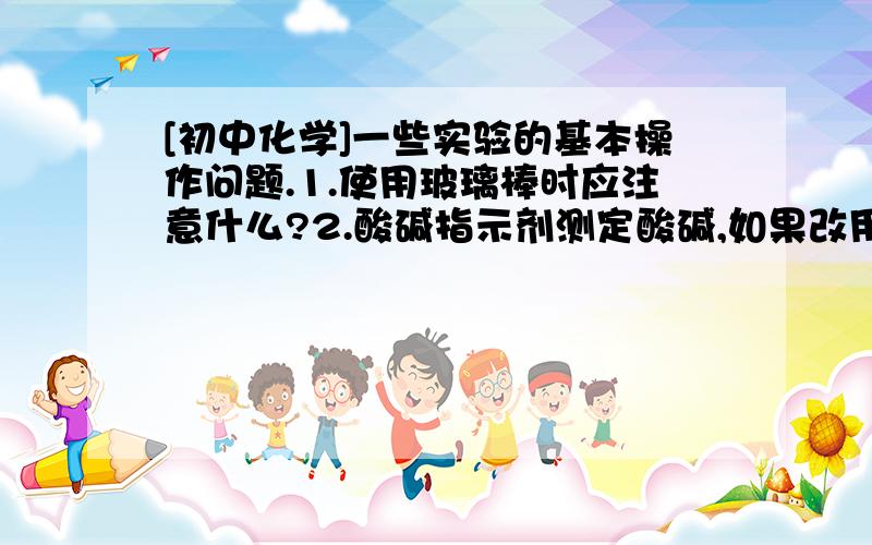 [初中化学]一些实验的基本操作问题.1.使用玻璃棒时应注意什么?2.酸碱指示剂测定酸碱,如果改用PH试纸测定,应当如何操作?3.加热时,如果试管外壁有水,能否不擦干净直接加热?为什么?= = 我会