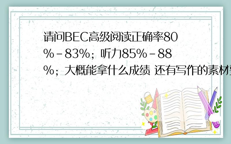 请问BEC高级阅读正确率80%-83%；听力85%-88%；大概能拿什么成绩 还有写作的素材要从哪里找呢真题集上的例题大同小异；请问考过的同学有考过怎样的题目呢  和真题上的差异大吗?口语方面我