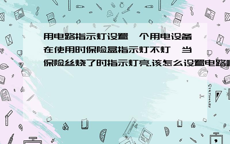 用电路指示灯设置一个用电设备在使用时保险盒指示灯不灯,当保险丝烧了时指示灯亮.该怎么设置电路啊?