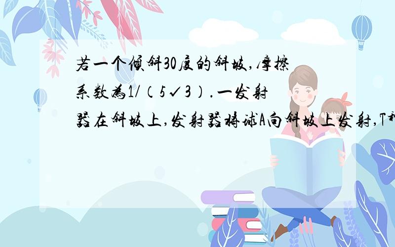 若一个倾斜30度的斜坡,摩擦系数为1/（5√3）.一发射器在斜坡上,发射器将球A向斜坡上发射,T秒若一个倾斜30度的斜坡,摩擦系数为1/（5√3）.一发射器在斜坡上,发射器将球A向斜坡上发射,T秒后